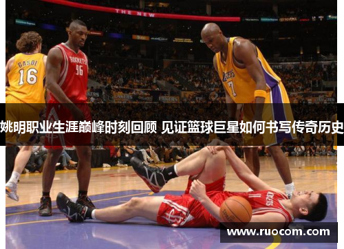 姚明职业生涯巅峰时刻回顾 见证篮球巨星如何书写传奇历史