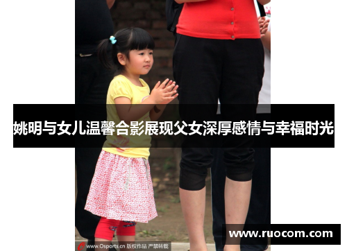 姚明与女儿温馨合影展现父女深厚感情与幸福时光