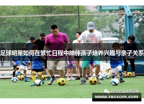 足球明星如何在繁忙日程中陪伴孩子培养兴趣与亲子关系