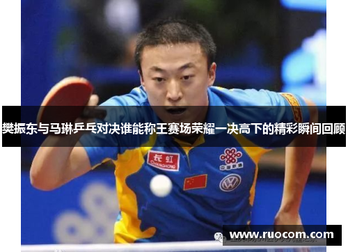 樊振东与马琳乒乓对决谁能称王赛场荣耀一决高下的精彩瞬间回顾